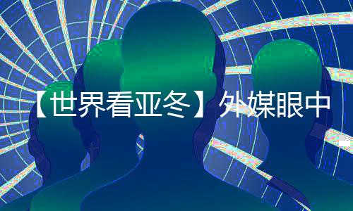 【天下看亚冬】外媒眼中的亚冬会关头词:“绿色、科技、俭仆”