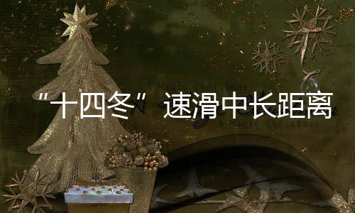 “十四冬”速滑中长间隔遥遥抢先 辽宁借包办“十五冬”发力冰雪活动