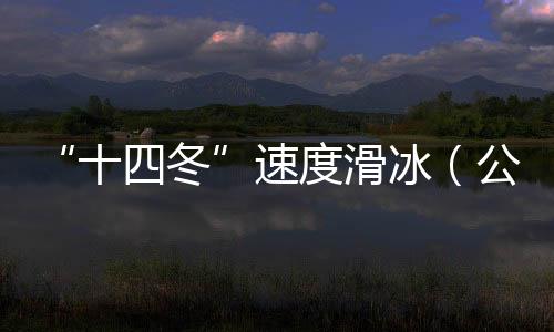 “十四冬”速率溜冰(公然组)进入最初一个比赛日 将发生8枚金牌