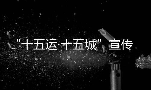“十五运·十五城”宣扬勾当首站将于12月18日走进北京