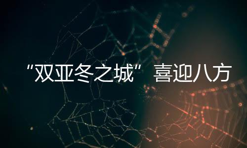 “双亚冬之城”喜迎八方客 亚洲健儿共赴“冰雪之约”