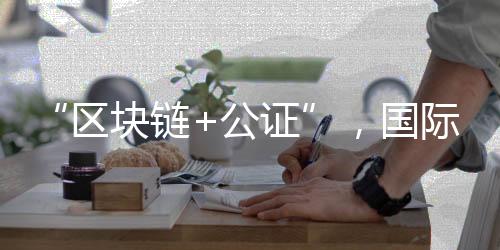 “区块链+公证”，国际化常识产权掩护有新招
