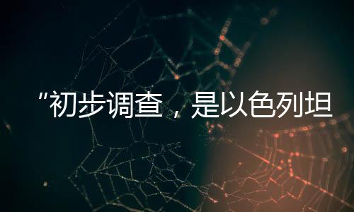 “开端查询拜访,因此色列坦克炮击联黎队伍阵地”