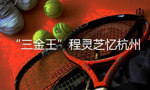 “三金王”程灵芝忆杭州亚运会履历:尽力以赴 固执酷爱
