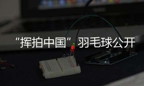“挥拍中国”羽毛球公然赛三城联动 为全民健身再添热度