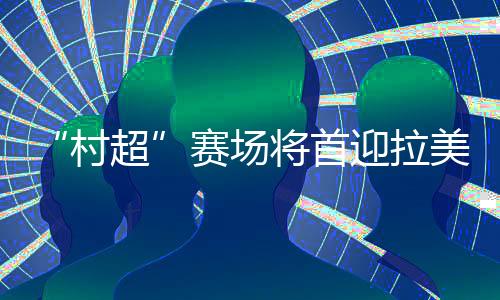 “村超”赛场将首迎拉美及加勒比地域驻华交际官联队