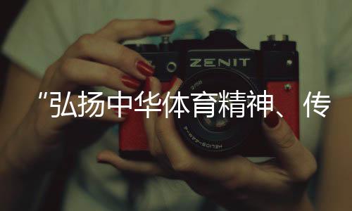 “宏扬中华体育精力、传布体育文明是咱们的声誉”