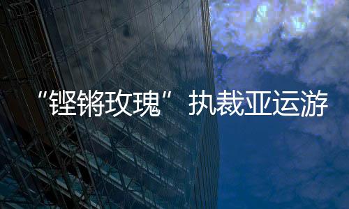 “铿锵玫瑰”执裁亚运泅水:阐扬公允公道的体育精力
