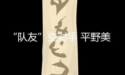 “队友”变敌手 平野美宇:孙颖莎有良多值得我进修的处所