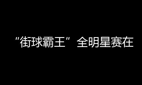 “街球霸王”全明星赛在成都闭幕 美职篮明星现场助阵