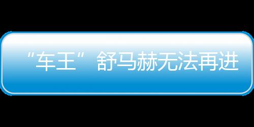 “车王”舒马赫没法再停止行动交换 需延续依靠别人赐顾帮衬