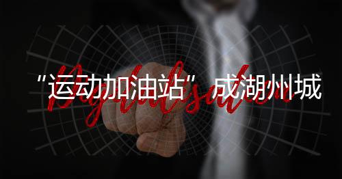 “勾当加油站”成湖州城乡新地标 全民健身触手可及