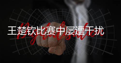 王楚钦比赛中屡遭搅扰 海口宣布提醒提倡文化观赛