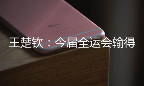 王楚钦:今届全运会输得不遗憾 很欢快本身还在路上