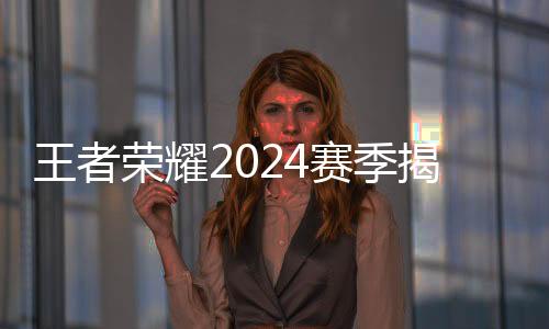 王者光荣2024赛季开幕 选手、战队、赛制齐应“新”元素