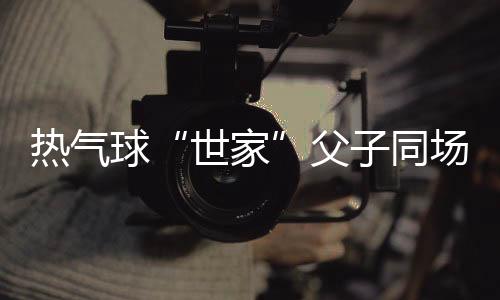热气球“世家”父子同场竞技 三代传承映射中国高空勾当“高飞”