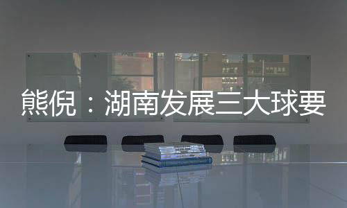 熊倪：湖南成长三大球要久久为功 为国度保送人材