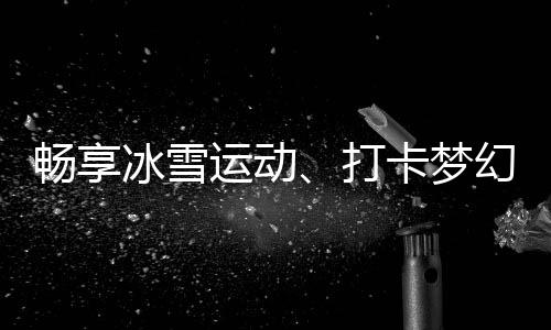 畅享冰雪勾当、打卡梦境美景……“红色经济”扑灭夏季文旅热忱