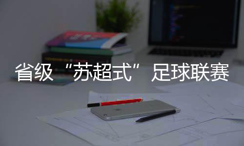 省级“苏超式”足球联赛延续扩容,多地创下现场观赛人数记载