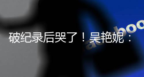 破记载后哭了！吴艳妮：无机遇为国抹黑就要战役究竟