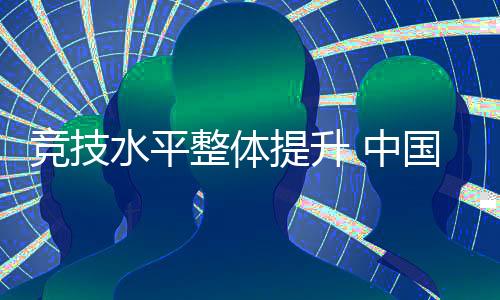 竞技程度全体晋升 中国代表团高品质实现参赛使命