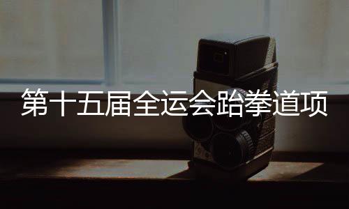 第十五届全运会跆拳道名目资历赛 黑龙江两名队员获决赛资历