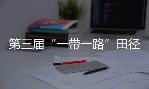 第三届“一带一起”田径约请赛开赛 陈佳鹏、葛曼棋挺进百米复赛
