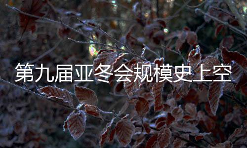 第九届亚冬会范围史上绝后 揭幕式亮点争先看