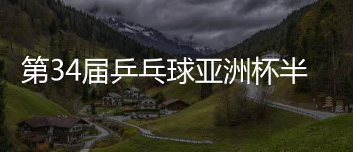 第34届乒乓球亚洲杯半决赛：中国队锁定男女单金银牌