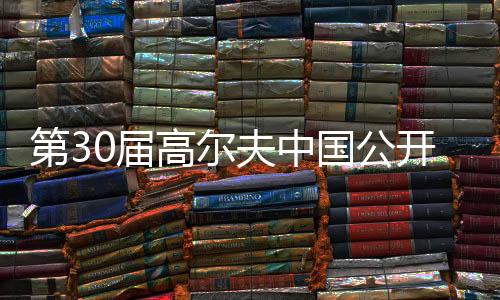 第30届高尔夫中国公然赛将于2025年在上海进行