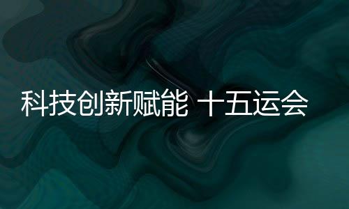 科技立异赋能 十五运会深圳赛区场馆焕新进级