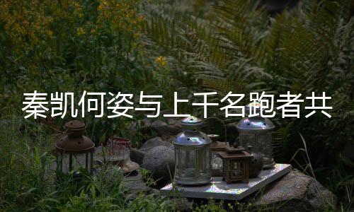 秦凯何姿与上千名跑者配合到场九城联动接力西安站