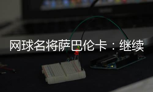 网球名将萨巴伦卡：持续尽力做郑钦文眼前的那座山