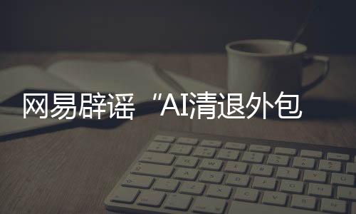 网易造谣“AI清退外包员工”