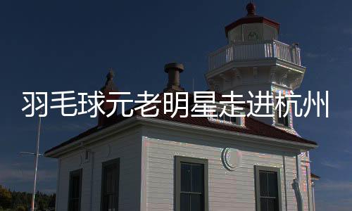 羽毛球元老明星走进杭州校园 黄雅琼分享奥运夺金感悟