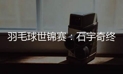 羽毛球世锦赛：石宇奇终“封王” “00后”刘圣书/谭宁染指女双