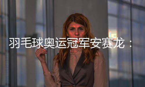 羽毛球奥运冠军安赛龙：无机遇想在杭州品茶 纵情享用