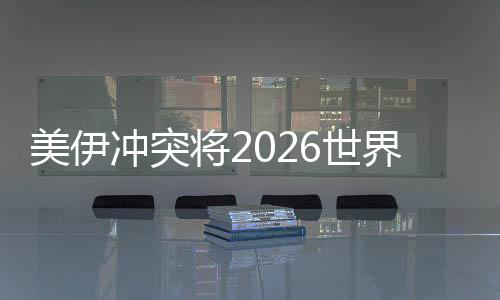 美伊抵触将2026天下杯推向未知范畴 伊朗若退赛将带来连锁反映