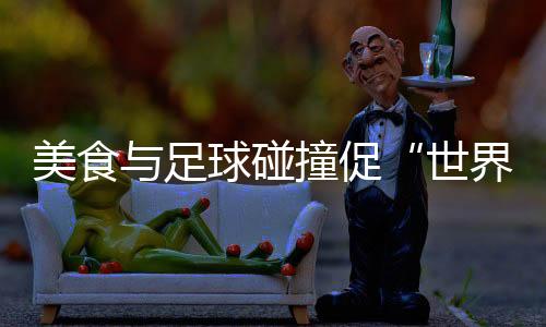 美食与足球碰撞促“天下甘旨共分享” “锅圈天下杯”在京停止