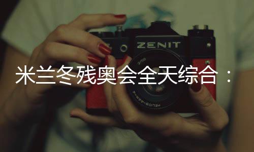 米兰冬残奥会全天综合:经常奏响的国歌 超越等候的收成