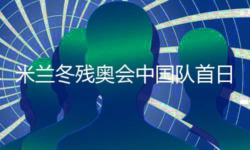 米兰冬残奥会中国队首日连夺两金 已创境外参赛最好成就