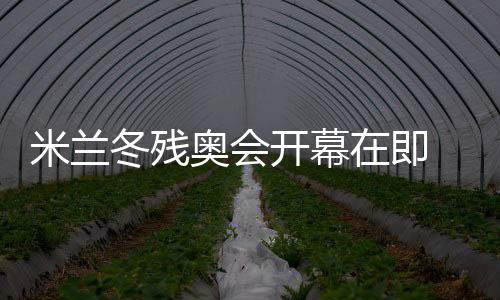 米兰冬残奥会揭幕期近 中国体育代表团主动备战