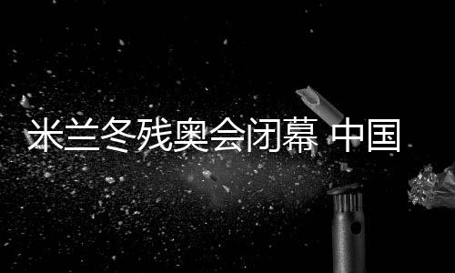 米兰冬残奥会落幕 中国体育代表团双榜第一