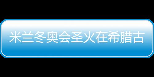 米兰冬奥会圣火在希腊古奥林匹亚胜利扑灭