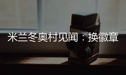 米兰冬奥村见闻:换徽章、吃意面、“中国红”点亮奥运空气