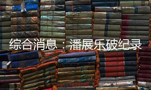 综合动静:潘展乐破记载夺冠 中国日收3金跃居金牌榜首位