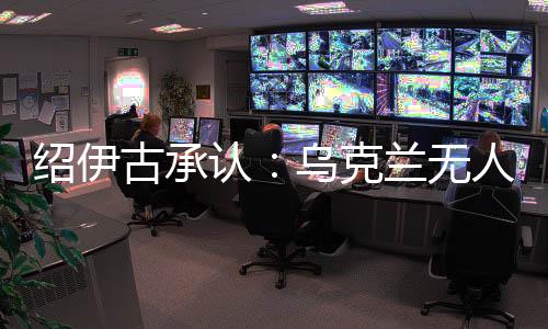 绍伊古认可：乌克兰无人机成长飞速，俄罗斯没啥宁静处所了