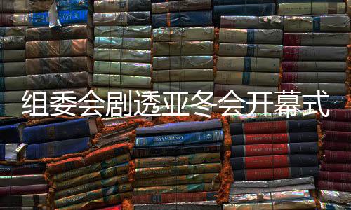 组委会剧透亚冬会揭幕式：焚烧典礼将极具创意和特点