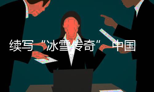 续写“冰雪传奇” 中国各地将进行28项国际冰雪赛事