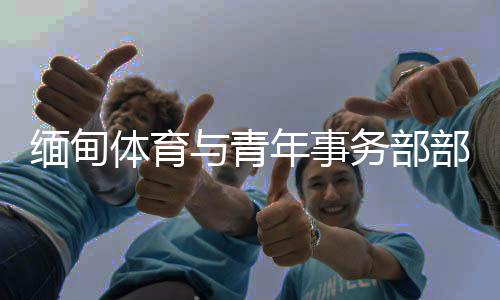缅甸体育与青年事件部部长：预祝杭州亚运会美满胜利